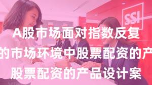 A股市场面对指数反复拉锯阶段的市场环境中股票配资的产品设计案