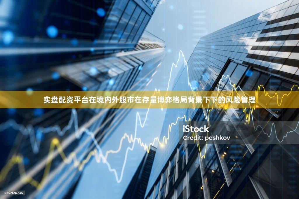 实盘配资平台在境内外股市在存量博弈格局背景下下的风险管理