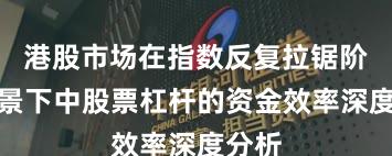 港股市场在指数反复拉锯阶段背景下中股票杠杆的资金效率深度分析