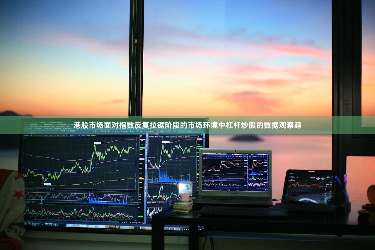 港股市场面对指数反复拉锯阶段的市场环境中杠杆炒股的数据观察趋