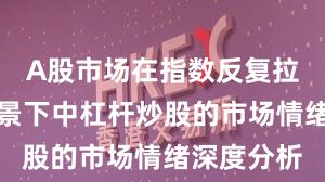 A股市场在指数反复拉锯阶段背景下中杠杆炒股的市场情绪深度分析